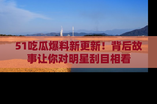 51吃瓜爆料新更新！背后故事让你对明星刮目相看