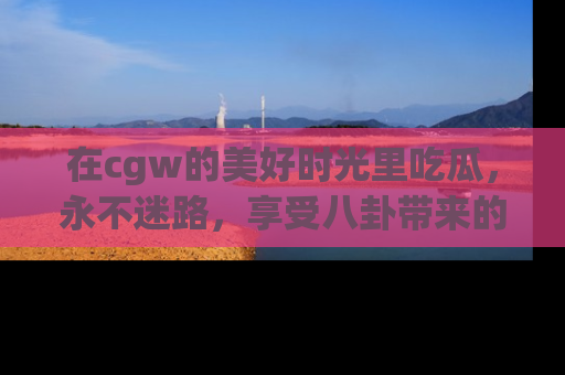 在cgw的美好时光里吃瓜,永不迷路,享受八卦带来的无限欢乐!