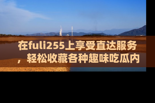 在fuli255上享受直达服务,轻松收藏各种趣味吃瓜内容,陪你欢笑!