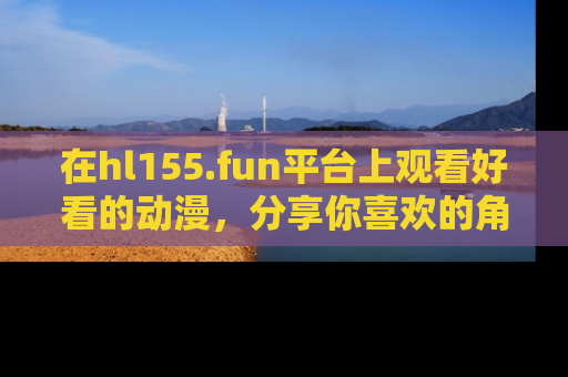 在hl155.fun平台上观看好看的动漫,分享你喜欢的角色和故事!