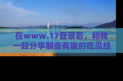 在www.17登录后,和我一起分享那些有趣的吃瓜经历吧!
