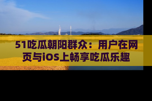 51吃瓜朝阳群众：用户在网页与iOS上畅享吃瓜乐趣