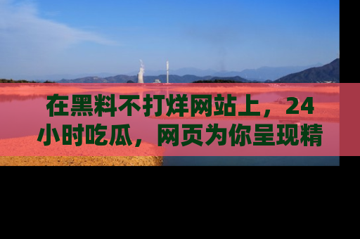 在黑料不打烊网站上,24小时吃瓜,网页为你呈现精彩内幕