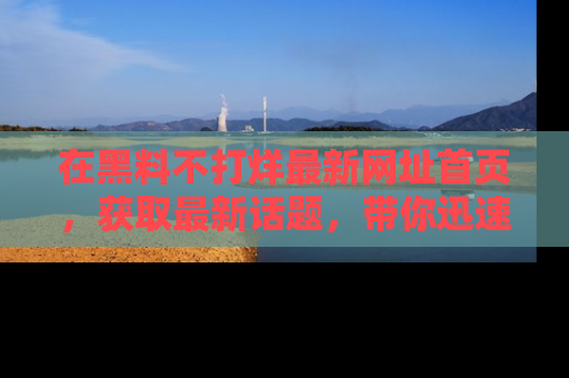 在黑料不打烊最新网址首页,获取最新话题,带你迅速了解娱乐圈大事!