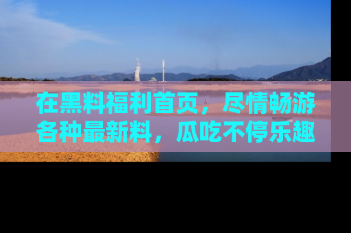 在黑料福利首页,尽情畅游各种最新料,瓜吃不停乐趣无穷!