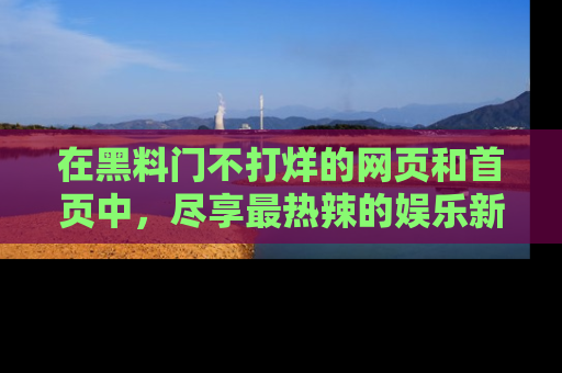 在黑料门不打烊的网页和首页中,尽享最热辣的娱乐新闻与八卦,快来围观!