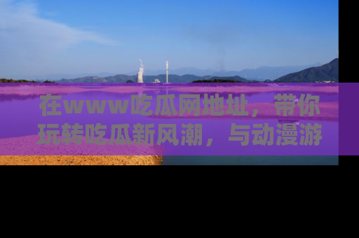在www吃瓜网地址,带你玩转吃瓜新风潮,与动漫游戏角色共度精彩时光!