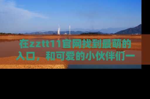 在zztt11官网找到最萌的入口,和可爱的小伙伴们一起吃瓜吧!