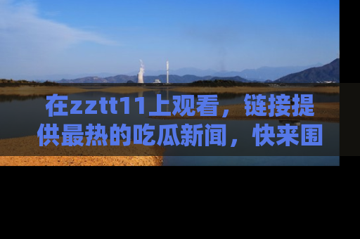 在zztt11上观看,链接提供最热的吃瓜新闻,快来围观!