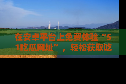 在安卓平台上免费体验“51吃瓜网址”,轻松获取吃瓜新鲜事!