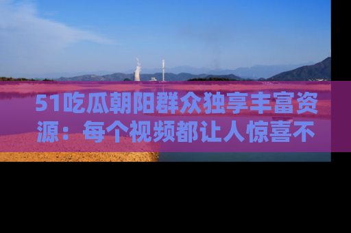 51吃瓜朝阳群众独享丰富资源：每个视频都让人惊喜不已！