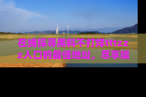 在线探寻黑料不打烊tttzzz入口的最佳地址,尽享娱乐圈八卦盛宴!