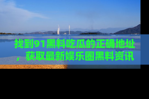 找到91黑料吃瓜的正确地址,获取最新娱乐圈黑料资讯