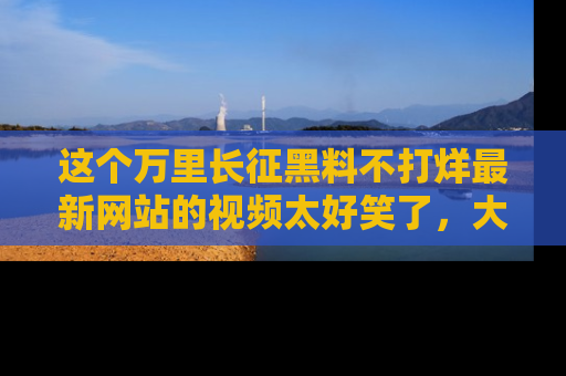 这个万里长征黑料不打烊最新网站的视频太好笑了,大家快来一起看吧!