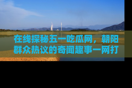在线探秘五一吃瓜网,朝阳群众热议的奇闻趣事一网打尽