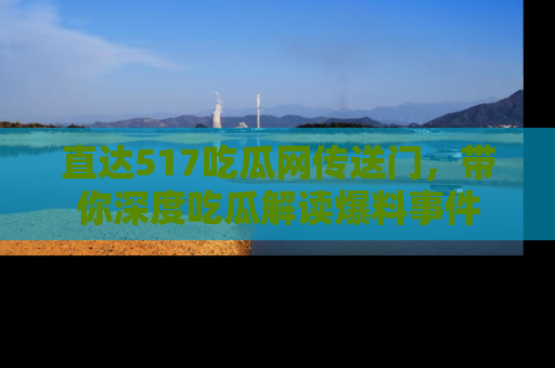 直达517吃瓜网传送门,带你深度吃瓜解读爆料事件
