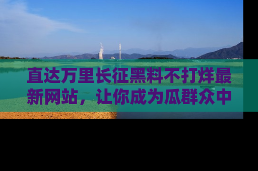直达万里长征黑料不打烊最新网站,让你成为瓜群众中的资深吃瓜客!