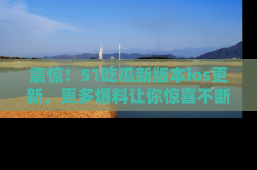 震惊!51吃瓜新版本ios更新,更多爆料让你惊喜不断,赶快来看吧!