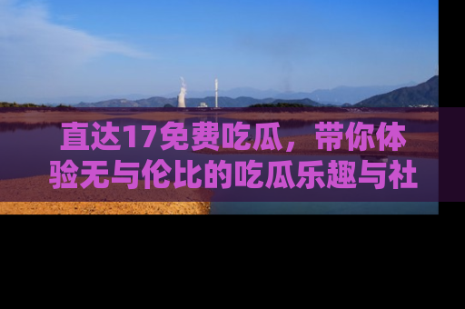 直达17免费吃瓜,带你体验无与伦比的吃瓜乐趣与社区互动