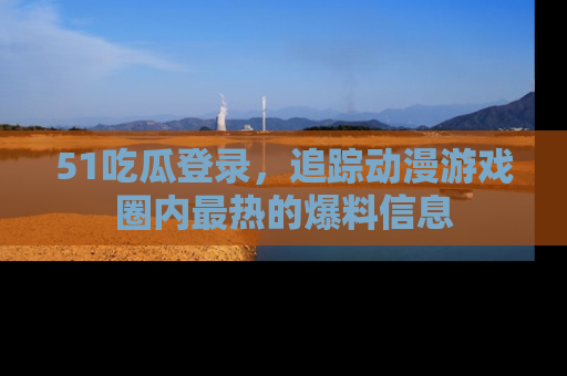 51吃瓜登录，追踪动漫游戏圈内最热的爆料信息