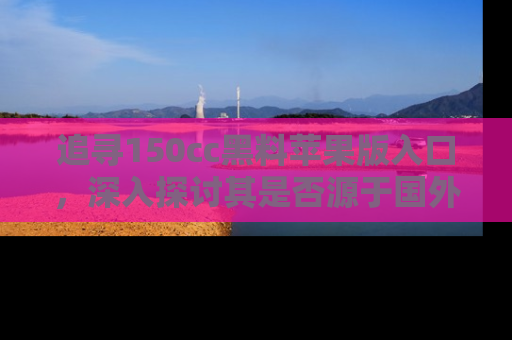 追寻150cc黑料苹果版入口，深入探讨其是否源于国外的传闻