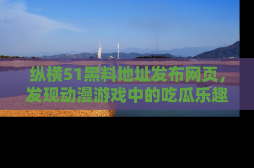 纵横51黑料地址发布网页,发现动漫游戏中的吃瓜乐趣