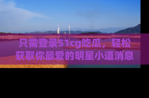 只需登录51cg吃瓜,轻松获取你最爱的明星小道消息!