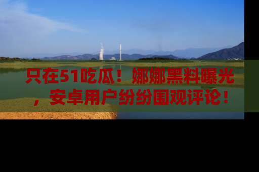 只在51吃瓜!娜娜黑料曝光,安卓用户纷纷围观评论!