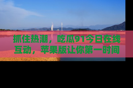 抓住热潮,吃瓜91今日在线互动,苹果版让你第一时间掌握信息!
