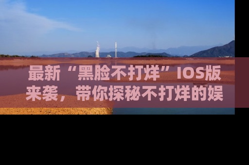 最新“黑脸不打烊”IOS版来袭,带你探秘不打烊的娱乐世界!