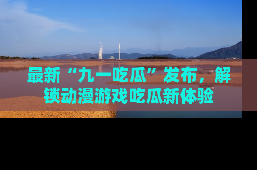 最新“九一吃瓜”发布,解锁动漫游戏吃瓜新体验
