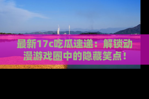 最新17c吃瓜速递:解锁动漫游戏圈中的隐藏笑点!