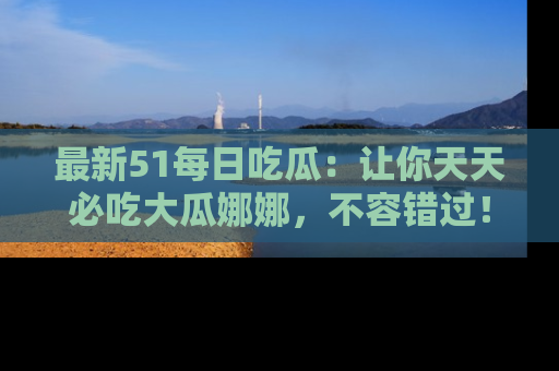 最新51每日吃瓜:让你天天必吃大瓜娜娜,不容错过!