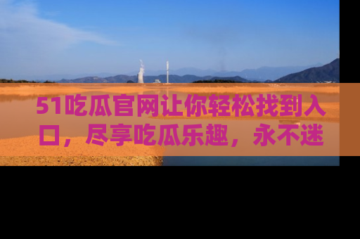 51吃瓜官网让你轻松找到入口，尽享吃瓜乐趣，永不迷路！