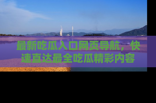 最新吃瓜入口网页导航,快速直达最全吃瓜精彩内容
