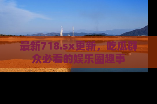最新718.sx更新,吃瓜群众必看的娱乐圈趣事