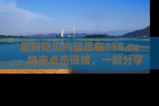 最新吃瓜内容尽在718.sx,快来点击链接,一起分享那些精彩瞬间!