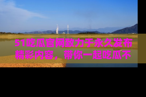 51吃瓜官网致力于永久发布精彩内容，带你一起吃瓜不停歇！