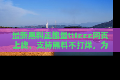 最新黑料正能量tttzzz网页上线,支持黑料不打烊,为你呈现丰富多彩的社会热议!