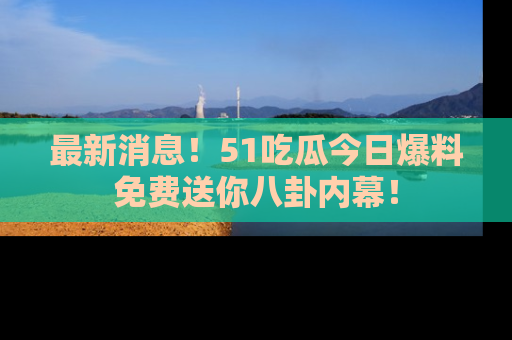 最新消息！51吃瓜今日爆料免费送你八卦内幕！