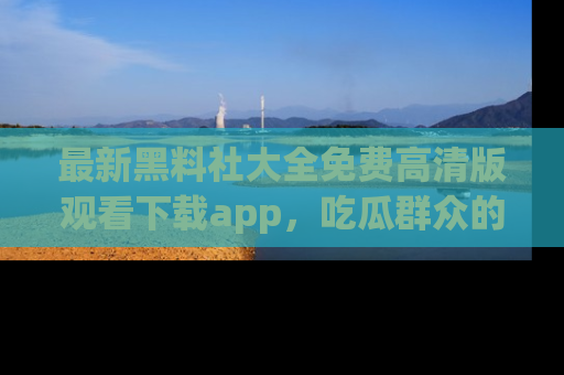 最新黑料社大全免费高清版观看下载app,吃瓜群众的必备神器