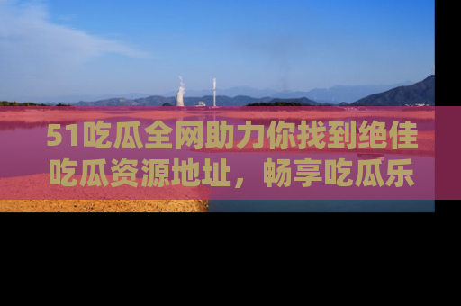 51吃瓜全网助力你找到绝佳吃瓜资源地址，畅享吃瓜乐趣！