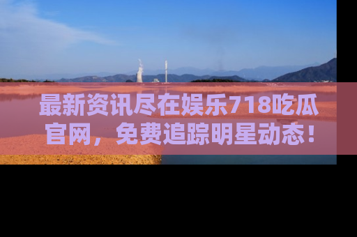 最新资讯尽在娱乐718吃瓜官网，免费追踪明星动态！