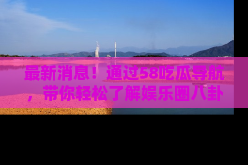 最新消息！通过58吃瓜导航，带你轻松了解娱乐圈八卦动态！