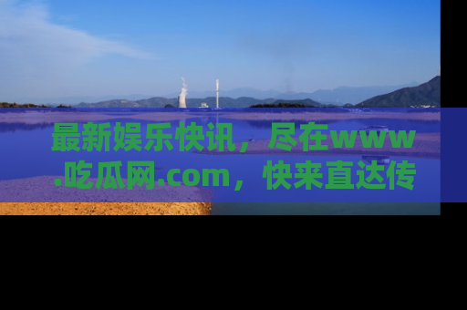 最新娱乐快讯，尽在www.吃瓜网.com，快来直达传送门收获惊喜吧！